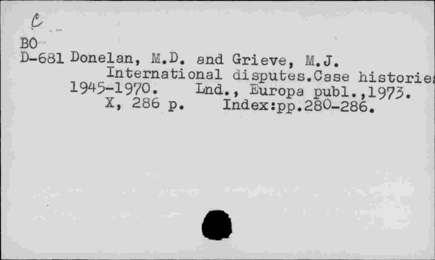 ﻿£
во
D-681 Donelan, M.D. and Grieve, M.J.
International disputes.Case historié 19^5-1970. Lnd., Europa publ.,1973.
X, 286 p.	Index:pp.280-286.